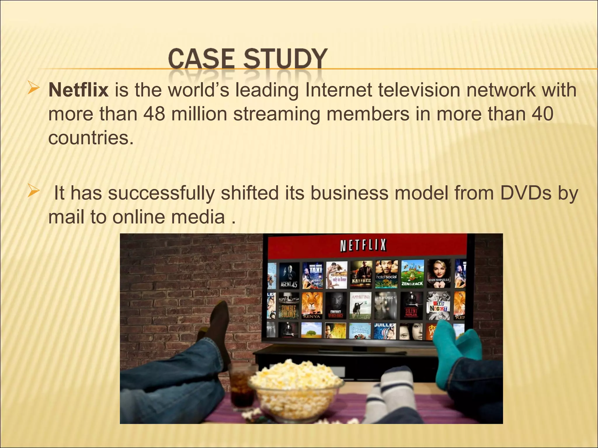  Netflix is the world’s leading Internet television network with
more than 48 million streaming members in more than 40
countries.
 It has successfully shifted its business model from DVDs by
mail to online media .
 