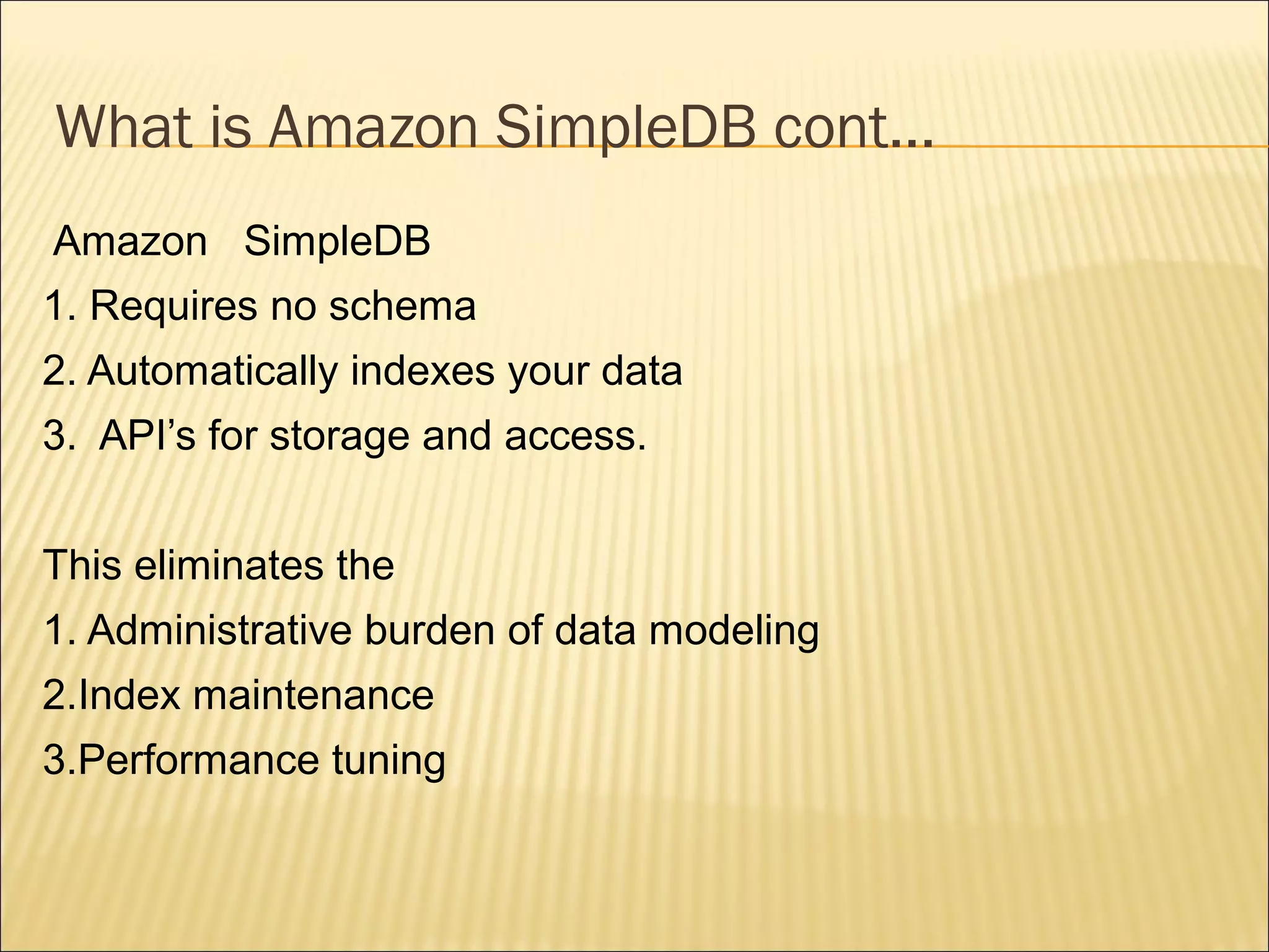 What is Amazon SimpleDB cont...
Amazon SimpleDB
1. Requires no schema
2. Automatically indexes your data
3. API’s for storage and access.
This eliminates the
1. Administrative burden of data modeling
2.Index maintenance
3.Performance tuning
 