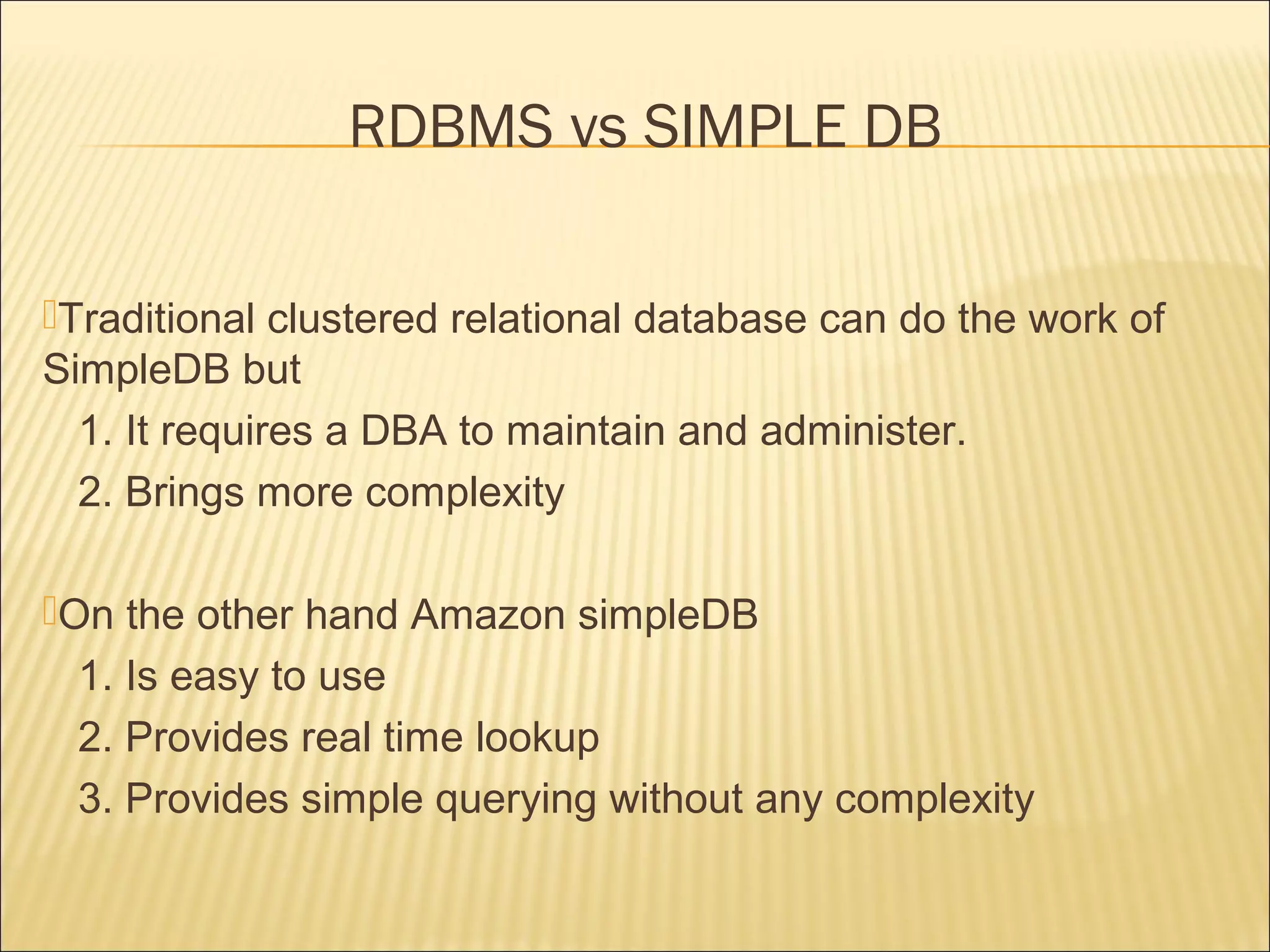 Traditional clustered relational database can do the work of
SimpleDB but
1. It requires a DBA to maintain and administer.
2. Brings more complexity
On the other hand Amazon simpleDB
1. Is easy to use
2. Provides real time lookup
3. Provides simple querying without any complexity
RDBMS vs SIMPLE DB
 