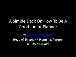 A Simple Deck On How To Be A 
Good Junior Planner 
By: @Ryan_Drumwright 
Head of Strategy + Planning, Partner 
@ TDA New York 
 