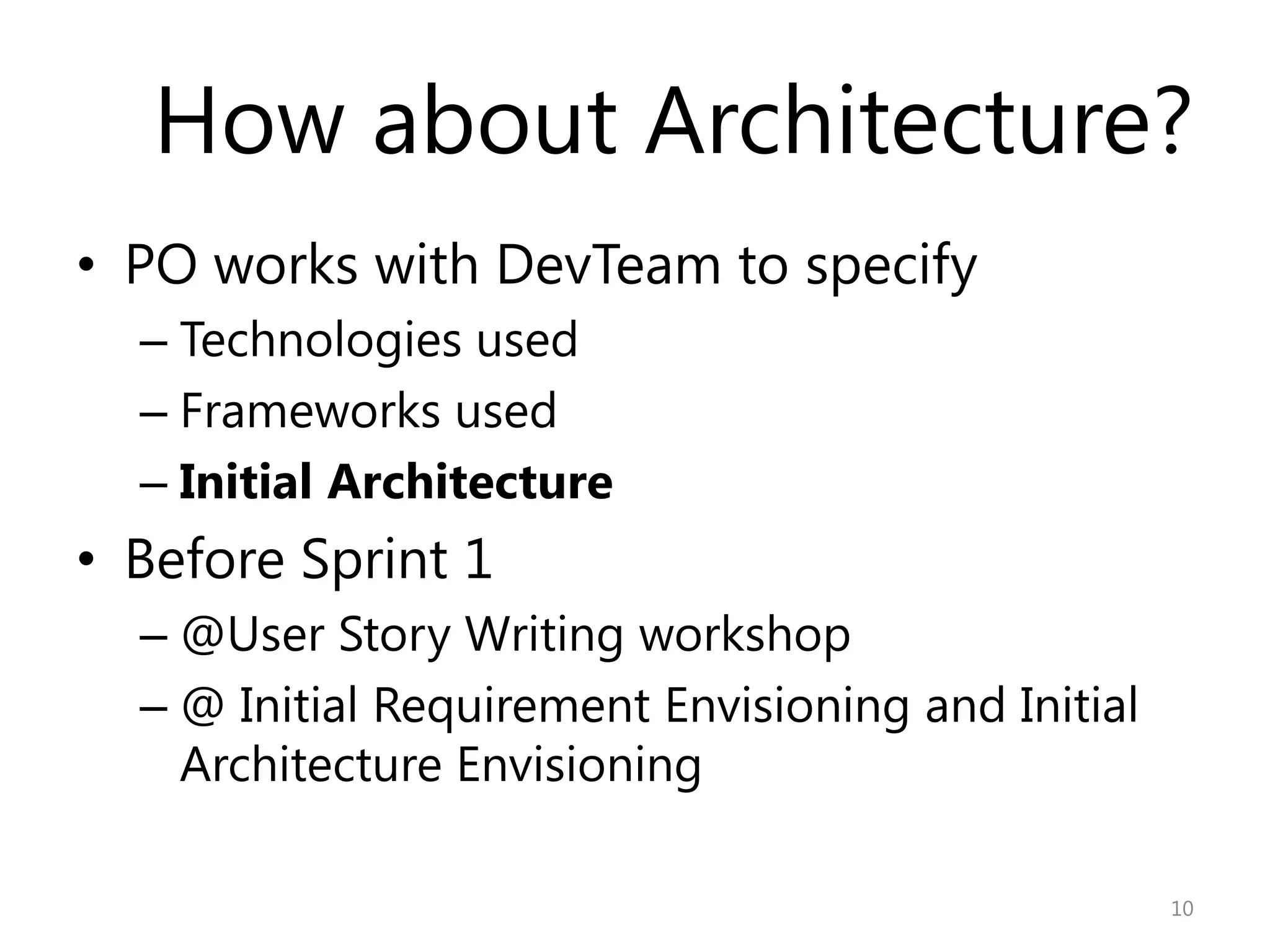 How about Architecture?
• PO works with DevTeam to specify
  – Technologies used
  – Frameworks used
  – Initial Architecture
• Before Sprint 1
  – @User Story Writing workshop
  – @ Initial Requirement Envisioning and Initial
    Architecture Envisioning

                                                    10
 