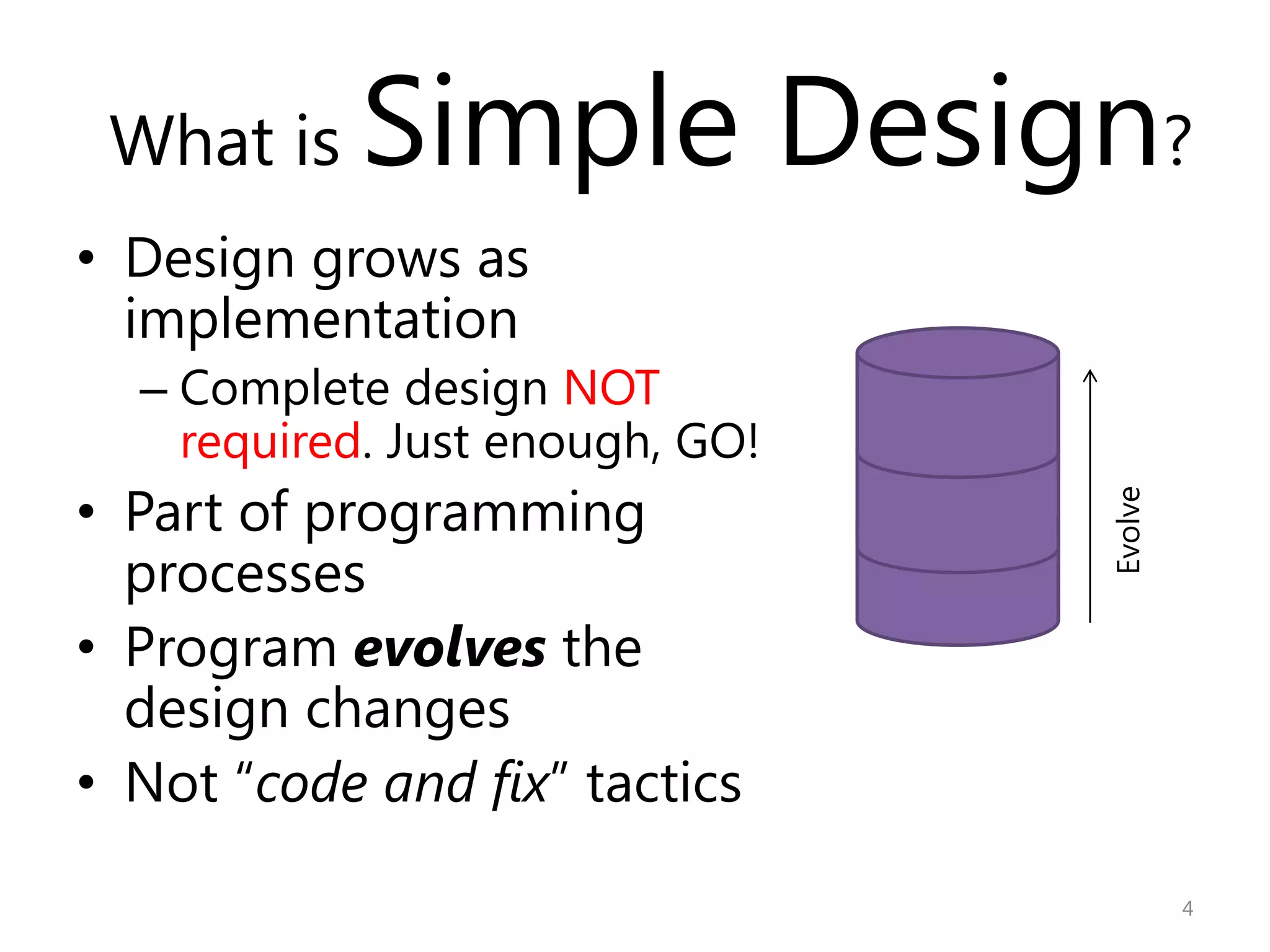 What is   Simple Design?
• Design grows as
  implementation
  – Complete design NOT
    required. Just enough, GO!
• Part of programming




                                 Evolve
  processes
• Program evolves the
  design changes
• Not “code and fix” tactics

                                          4
 