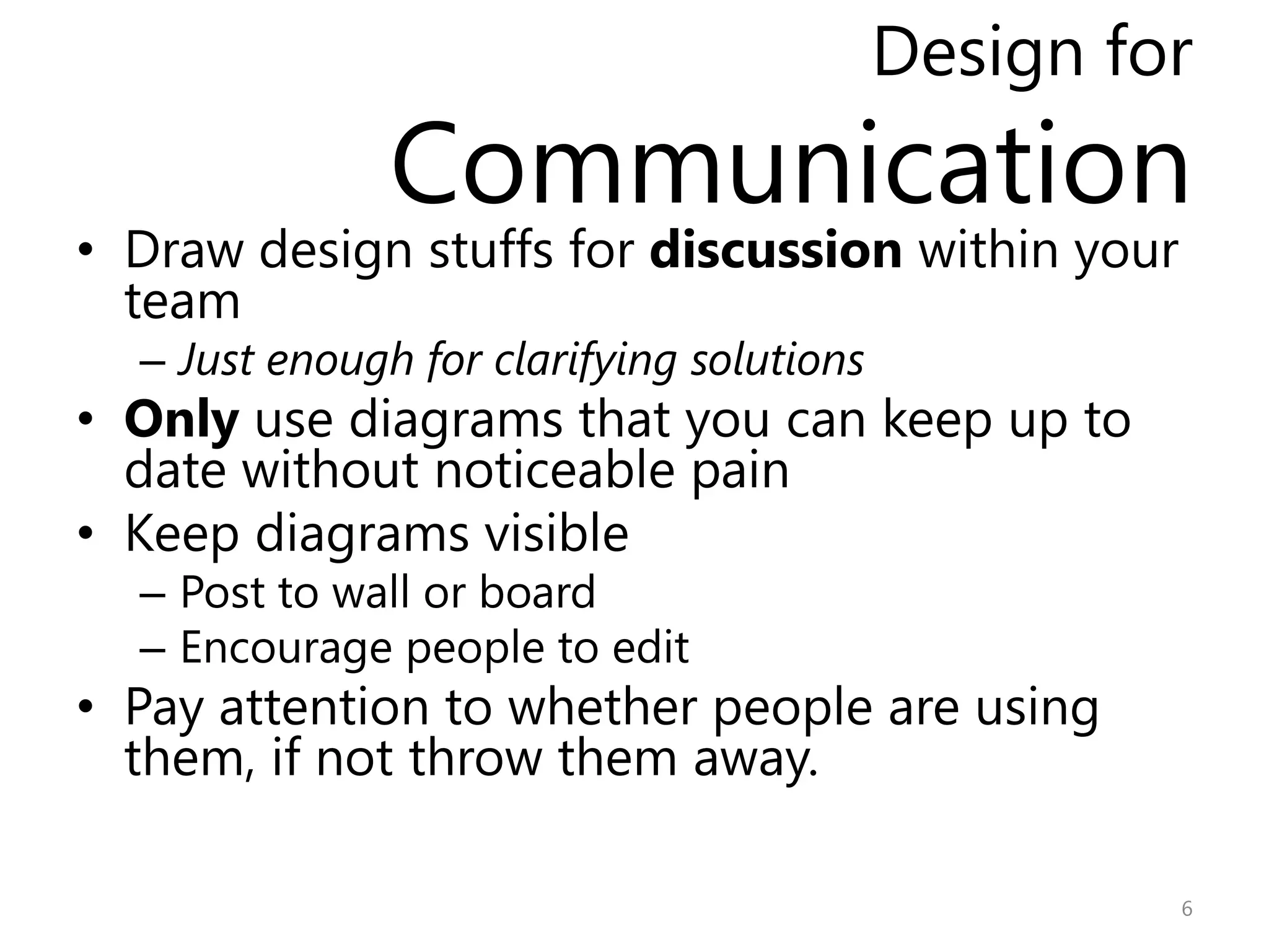 Design for
               Communication
• Draw design stuffs for discussion within your
  team
  – Just enough for clarifying solutions
• Only use diagrams that you can keep up to
  date without noticeable pain
• Keep diagrams visible
  – Post to wall or board
  – Encourage people to edit
• Pay attention to whether people are using
  them, if not throw them away.

                                                    6
 