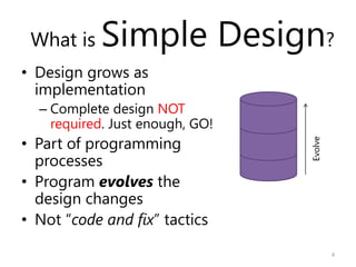 What is   Simple Design?
• Design grows as
  implementation
  – Complete design NOT
    required. Just enough, GO!
• Part ...