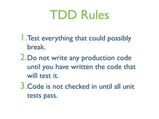 TDD Rules
1.Test everything that could possibly
break.
2.Do not write any production code
until you have written the code that
will test it.
3.Code is not checked in until all unit
tests pass.
 