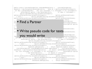 public static List<SelectOption> createEndDaysList() { List<SelectOption>
daysList = new ArrayList<SelectOption>(); Date dt = getCurrentDatePlus14Days();
int day = getDateDay(dt); for (int intLooper = 1; intLooper <= 31; intLooper++)
{ SelectOption option = new SelectOption(); if (day == intLooper) {
option.setLabel(String.valueOf(intLooper));
option.setValue(String.valueOf(intLooper)); option.setSelected(true);
} else { option.setLabel(String.valueOf(intLooper));
option.setValue(String.valueOf(intLooper)); option.setSelected(false);
} daysList.add(option); } return daysList;}public static
List<SelectOption> createEndMonthList(Date expiryDate) { List<SelectOption>
monthList = new ArrayList<SelectOption>(); int month = getDateMonth(expiryDate);
for (int intLooper = 1; intLooper <= 12; intLooper++) { SelectOption option
= new SelectOption(); if (month == intLooper)
{ option.setLabel(String.valueOf(intLooper));
option.setValue(String.valueOf(intLooper)); option.setSelected(true);
} else { option.setLabel(String.valueOf(intLooper));
option.setValue(String.valueOf(intLooper)); option.setSelected(false);
} monthList.add(option); } return monthList;}
public static List<SelectOption> createEndDaysList() { List<SelectOption>
daysList = new ArrayList<SelectOption>(); Date dt = getCurrentDatePlus14Days();
int day = getDateDay(dt); for (int intLooper = 1; intLooper <= 31; intLooper++)
{ SelectOption option = new SelectOption(); if (day == intLooper) {
option.setLabel(String.valueOf(intLooper));
option.setValue(String.valueOf(intLooper)); option.setSelected(true);
} else { option.setLabel(String.valueOf(intLooper));
option.setValue(String.valueOf(intLooper)); option.setSelected(false);
} daysList.add(option); } return daysList;}public static
List<SelectOption> createEndMonthList(Date expiryDate) { List<SelectOption>
monthList = new ArrayList<SelectOption>(); int month = getDateMonth(expiryDate);
for (int intLooper = 1; intLooper <= 12; intLooper++) { SelectOption option
= new SelectOption(); if (month == intLooper)
{ option.setLabel(String.valueOf(intLooper));
option.setValue(String.valueOf(intLooper)); option.setSelected(true);
} else { option.setLabel(String.valueOf(intLooper));
option.setValue(String.valueOf(intLooper)); option.setSelected(false);
} monthList.add(option); } return monthList;}
• Find a Partner
• Write pseudo code for tests
you would write
 