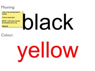black
yellow
Meaning:
Colour:
1. look at top and understand its
meaning
2. look at actual coluor
MATCH - if ink colour of bottom
word matches word at top
NOMATCH
1. look at top and understand its
meaning
2. look at actual coluor
MATCH - if ink colour of bottom
word matches word at top
NOMATCH
 