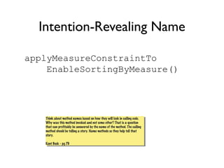Intention-Revealing Name
applyMeasureConstraintTo
EnableSortingByMeasure()
Think about method names based on how they will look in calling code.
Why was this method invoked and not some other? That is a question
that can profitably be answered by the name of the method. The calling
method should be telling a story. Name methods so they help tell that
story.
Kent Beck - pg 79
Think about method names based on how they will look in calling code.
Why was this method invoked and not some other? That is a question
that can profitably be answered by the name of the method. The calling
method should be telling a story. Name methods so they help tell that
story.
Kent Beck - pg 79
 