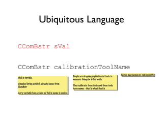 CComBstr sVal
CComBstr calibrationToolName
Ubiquitous Language
sVal is terrible.
s implies String which I already know from
CComBstr
every variable has a value so Val in name is useless
sVal is terrible.
s implies String which I already know from
CComBstr
every variable has a value so Val in name is useless
People are dropping sophisticated tools to
measure things in drilled wells.
They calibrate these tools and these tools
have name - that’s what that is
People are dropping sophisticated tools to
measure things in drilled wells.
They calibrate these tools and these tools
have name - that’s what that is
Having bad names in code is costlyHaving bad names in code is costly
 