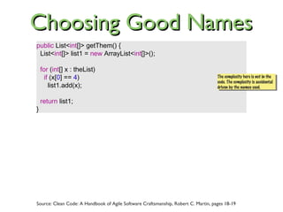 public List<int[]> getThem() {
List<int[]> list1 = new ArrayList<int[]>();
for (int[] x : theList)
if (x[0] == 4)
list1.add(x);
return list1;
}
Source: Clean Code: A Handbook of Agile Software Craftsmanship, Robert C. Martin, pages 18-19
The complexity here is not in the
code. The complexity is accidental
driven by the names used.
The complexity here is not in the
code. The complexity is accidental
driven by the names used.
Choosing Good NamesChoosing Good Names
 