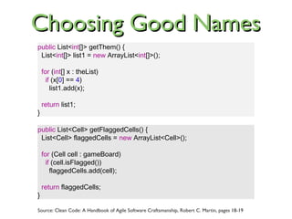 public List<Cell> getFlaggedCells() {
List<Cell> flaggedCells = new ArrayList<Cell>();
for (Cell cell : gameBoard)
if (cell.isFlagged())
flaggedCells.add(cell);
return flaggedCells;
}
public List<int[]> getThem() {
List<int[]> list1 = new ArrayList<int[]>();
for (int[] x : theList)
if (x[0] == 4)
list1.add(x);
return list1;
}
Source: Clean Code: A Handbook of Agile Software Craftsmanship, Robert C. Martin, pages 18-19
Choosing Good NamesChoosing Good Names
 