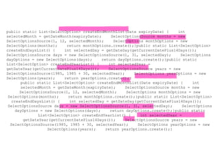 public static List<SelectOption> createEndMonthList(Date expiryDate) { int
selectedMonth = getDateMonth(expiryDate); SelectOptionsSource months = new
SelectOptionsSource(1, 12, selectedMonth); SelectOptions monthOptions = new
SelectOptions(months); return monthOptions.create();}public static List<SelectOption>
createEndDaysList() { int selectedDay = getDateDay(getCurrentDatePlus14Days());
SelectOptionsSource days = new SelectOptionsSource(1, 31, selectedDay); SelectOptions
dayOptions = new SelectOptions(days); return dayOptions.create();}public static
List<SelectOption> createEndYearList() { int selectedYear =
getDateYear(getCurrentDatePlus14Days()); SelectOptionsSource years = new
SelectOptionsSource(1985, 1985 + 30, selectedYear); SelectOptions yearOptions = new
SelectOptions(years); return yearOptions.create();}
public static List<SelectOption> createEndMonthList(Date expiryDate) { int
selectedMonth = getDateMonth(expiryDate); SelectOptionsSource months = new
SelectOptionsSource(1, 12, selectedMonth); SelectOptions monthOptions = new
SelectOptions(months); return monthOptions.create();}public static List<SelectOption>
createEndDaysList() { int selectedDay = getDateDay(getCurrentDatePlus14Days());
SelectOptionsSource days = new SelectOptionsSource(1, 31, selectedDay); SelectOptions
dayOptions = new SelectOptions(days); return dayOptions.create();}public static
List<SelectOption> createEndYearList() { int selectedYear =
getDateYear(getCurrentDatePlus14Days()); SelectOptionsSource years = new
SelectOptionsSource(1985, 1985 + 30, selectedYear); SelectOptions yearOptions = new
SelectOptions(years); return yearOptions.create();}
 