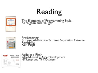 Reading
The Elements of Programming Style
Kernighan and Plauger
Prefactoring
Extreme Abstraction Extreme Separation Extreme
Readability
Ken Pugh
Agile in a Flash
Speed-Learning Agile Development
Jeff Langr and Tim Ottinger
 