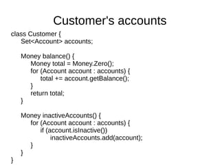 class Customer {
Set<Account> accounts;
Money balance() {
Money total = Money.Zero();
for (Account account : accounts) {
total += account.getBalance();
}
return total;
}
Money inactiveAccounts() {
for (Account account : accounts) {
if (account.isInactive())
inactiveAccounts.add(account);
}
}
}
Customer's accounts
 