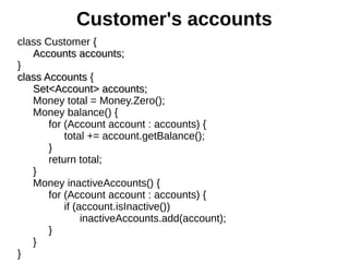 class Customer {
Accounts accounts;Accounts accounts;
}
class Accountsclass Accounts {
Set<Account> accounts;Set<Account> accounts;
Money total = Money.Zero();
Money balance() {
for (Account account : accounts) {
total += account.getBalance();
}
return total;
}
Money inactiveAccounts() {
for (Account account : accounts) {
if (account.isInactive())
inactiveAccounts.add(account);
}
}
}
Customer's accounts
 