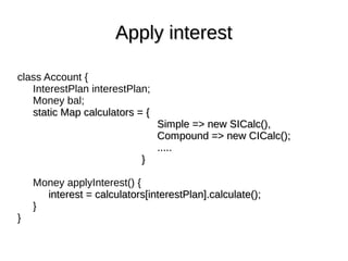 class Account {
InterestPlan interestPlan;
Money bal;
static Map calculators = {static Map calculators = {
Simple => new SICalc(),Simple => new SICalc(),
Compound => new CICalc();Compound => new CICalc();
..........
}}
Money applyInterest() {
interest = calculators[interestPlan].calculate();interest = calculators[interestPlan].calculate();
}
}
Apply interestApply interest
 