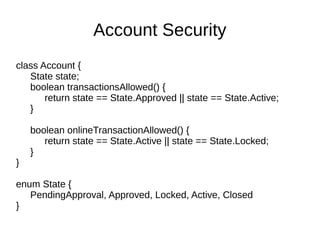 class Account {
State state;
boolean transactionsAllowed() {
return state == State.Approved || state == State.Active;
}
boolean onlineTransactionAllowed() {
return state == State.Active || state == State.Locked;
}
}
enum State {
PendingApproval, Approved, Locked, Active, Closed
}
Account Security
 