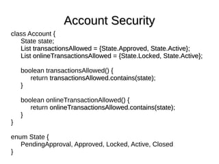 class Account {
State state;
List transactionsAllowed = {State.Approved, State.Active};List transactionsAllowed = {State.Approved, State.Active};
List onlineTransactionsAllowed = {State.Locked, State.Active};List onlineTransactionsAllowed = {State.Locked, State.Active};
boolean transactionsAllowed() {
return transactionsAllowed.contains(state)transactionsAllowed.contains(state);
}
boolean onlineTransactionAllowed() {
return onlineTransactionsAllowed.contains(state)onlineTransactionsAllowed.contains(state);
}
}
enum State {
PendingApproval, Approved, Locked, Active, Closed
}
Account SecurityAccount Security
 