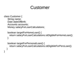 class Customer {
String name;
Date dateOfBirth;
Accounts accounts;
Money salaryForLoanCalculations;
boolean targetForHomeLoan() {
return salaryForLoanCalculations.isEligibleForHomeLoan();
}
boolean targetForPersonalLoan() {
return salaryForLoanCalculations.isEligibileForPersLoan();
}
}
Customer
 