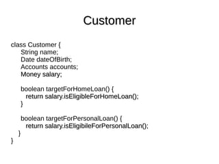 class Customer {
String name;
Date dateOfBirth;
Accounts accounts;
Money salary;Money salary;
boolean targetForHomeLoan() {
return salary.isEligibleForHomeLoan();return salary.isEligibleForHomeLoan();
}
boolean targetForPersonalLoan() {
return salary.isEligibileForPersonalLoan();return salary.isEligibileForPersonalLoan();
}
}
CustomerCustomer
 
