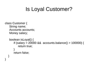 class Customer {
String name;
Accounts accounts;
Money salary;
boolean isLoyal() {
if (salary > 20000 && accounts.balance() > 100000) {
return true;
}
return false;
}
}
Is Loyal Customer?
 