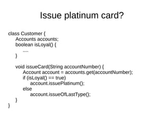 class Customer {
Accounts accounts;
boolean isLoyal() {
....
}
void issueCard(String accountNumber) {
Account account = accounts.get(accountNumber);
if (isLoyal() == true)
account.issuePlatinum();
else
account.issueOfLastType();
}
}
Issue platinum card?
 