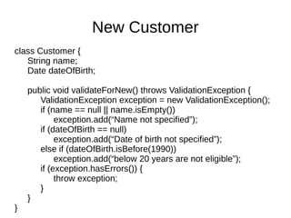 class Customer {
String name;
Date dateOfBirth;
public void validateForNew() throws ValidationException {
ValidationException exception = new ValidationException();
if (name == null || name.isEmpty())
exception.add(“Name not specified”);
if (dateOfBirth == null)
exception.add(“Date of birth not specified”);
else if (dateOfBirth.isBefore(1990))
exception.add(“below 20 years are not eligible”);
if (exception.hasErrors()) {
throw exception;
}
}
}
New Customer
 