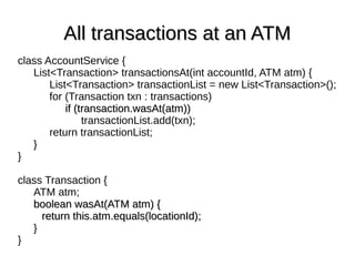 All transactions at an ATMAll transactions at an ATM
class AccountService {
List<Transaction> transactionsAt(int accountId, ATM atm) {
List<Transaction> transactionList = new List<Transaction>();
for (Transaction txn : transactions)
if (transaction.wasAt(atm))if (transaction.wasAt(atm))
transactionList.add(txn);
return transactionList;
}
}
class Transaction {
ATM atm;
boolean wasAt(ATM atm) {boolean wasAt(ATM atm) {
return this.atm.equals(locationId);return this.atm.equals(locationId);
}
}
 