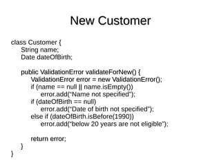 class Customer {
String name;
Date dateOfBirth;
public ValidationError validateForNew() {public ValidationError validateForNew() {
ValidationError error = new ValidationError();ValidationError error = new ValidationError();
if (name == null || name.isEmpty())
error.add(“Name not specified”);
if (dateOfBirth == null)
error.add(“Date of birth not specified”);
else if (dateOfBirth.isBefore(1990))
error.add(“below 20 years are not eligible”);
return error;return error;
}
}
New CustomerNew Customer
 