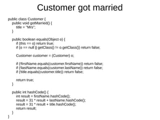 public class Customer {
public void gotMarried() {
title = "Mrs";
}
public boolean equals(Object o) {
if (this == o) return true;
if (o == null || getClass() != o.getClass()) return false;
Customer customer = (Customer) o;
if (!firstName.equals(customer.firstName)) return false;
if (!lastName.equals(customer.lastName)) return false;
if (!title.equals(customer.title)) return false;
return true;
}
public int hashCode() {
int result = firstName.hashCode();
result = 31 * result + lastName.hashCode();
result = 31 * result + title.hashCode();
return result;
}
}
Customer got married
 