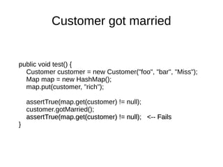 public void test() {
Customer customer = new Customer("foo", "bar", "Miss");
Map map = new HashMap();
map.put(customer, "rich");
assertTrue(map.get(customer) != null);
customer.gotMarried();
assertTrue(map.get(customer) != null); <-- FailsassertTrue(map.get(customer) != null); <-- Fails
}
Customer got married
 