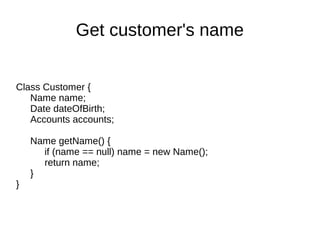 Class Customer {
Name name;
Date dateOfBirth;
Accounts accounts;
Name getName() {
if (name == null) name = new Name();
return name;
}
}
Get customer's name
 