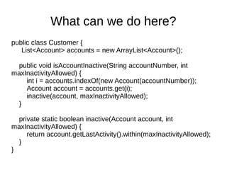 public class Customer {
List<Account> accounts = new ArrayList<Account>();
public void isAccountInactive(String accountNumber, int
maxInactivityAllowed) {
int i = accounts.indexOf(new Account(accountNumber));
Account account = accounts.get(i);
inactive(account, maxInactivityAllowed);
}
private static boolean inactive(Account account, int
maxInactivityAllowed) {
return account.getLastActivity().within(maxInactivityAllowed);
}
}
What can we do here?
 