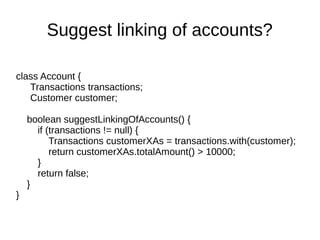 class Account {
Transactions transactions;
Customer customer;
boolean suggestLinkingOfAccounts() {
if (transactions != null) {
Transactions customerXAs = transactions.with(customer);
return customerXAs.totalAmount() > 10000;
}
return false;
}
}
Suggest linking of accounts?
 