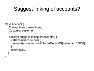 class Account {
Transactions transactions;
Customer customer;
boolean suggestLinkingOfAccounts() {
if (transactions != null) {
return transactions.withAndInExcessOf(customer, 10000);return transactions.withAndInExcessOf(customer, 10000);
}
return false;
}
}
Suggest linking of accounts?Suggest linking of accounts?
 