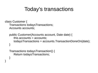 class Customer {
Transactions todaysTransactions;
Accounts accounts;
public Customer(Accounts account, Date date) {
this.accounts = accounts;
todaysTransactions = accounts.TransactionDoneOn(date);
}
Transactions todaysTransaction() {
Return todaysTransactions;
}
}
Today's transactions
 