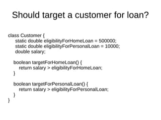 class Customer {
static double eligibilityForHomeLoan = 500000;
static double eligibilityForPersonalLoan = 10000;
double salary;
boolean targetForHomeLoan() {
return salary > eligibilityForHomeLoan;
}
boolean targetForPersonalLoan() {
return salary > eligibilityForPersonalLoan;
}
}
Should target a customer for loan?
 