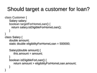 Should target a customer for loan?Should target a customer for loan?
class Customer {
Salary salary;Salary salary;
boolean targetForHomeLoan() {
return salary.isEligibleForHomeLoan();return salary.isEligibleForHomeLoan();
}
}
class Salary {class Salary {
double amount;double amount;
static double eligibilityForHomeLoan = 500000;static double eligibilityForHomeLoan = 500000;
Salary(double amount) {Salary(double amount) {
this.amount = amount;this.amount = amount;
}}
boolean isEligibleForLoan() {boolean isEligibleForLoan() {
return amount > eligibilityForHomeLoan.amount;return amount > eligibilityForHomeLoan.amount;
}}
}}
 