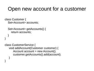 class Customer {
Set<Account> accounts;
Set<Account> getAccounts() {
return accounts;
}
}
class CustomerService {
void addAccount(Customer customer) {
Account account = new Account();
customer.getAccounts().add(account);
}
}
Open new account for a customer
 