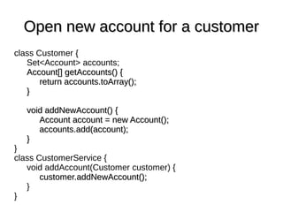 class Customer {
Set<Account> accounts;
Account[] getAccounts() {Account[] getAccounts() {
return accounts.toArray();return accounts.toArray();
}}
void addNewAccount() {void addNewAccount() {
Account account = new Account();Account account = new Account();
accounts.add(account);accounts.add(account);
}}
}
class CustomerService {
void addAccount(Customer customer) {
customer.addNewAccount();customer.addNewAccount();
}
}
Open new account for a customerOpen new account for a customer
 