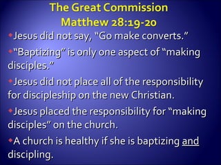 Jesus did not say, “Go make converts.” “ Baptizing” is only one aspect of “making disciples.” Jesus did not place all of the responsibility for discipleship on the new Christian. Jesus placed the responsibility for “making disciples” on the church. A church is healthy if she is baptizing  and  discipling. 