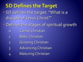 SD defines the target: “What is a disciple of Jesus Christ?” Defines the stages of spiritual growth 0 Carnal Christian 1 Baby Christian 2 Growing Christian 3 Advancing Christian 4 Maturing Christian 