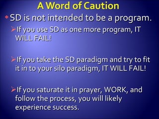 SD is not intended to be a program. If you use SD as one more program, IT WILL FAIL! If you take the SD paradigm and try to fit it in to your silo paradigm, IT WILL FAIL! If you saturate it in prayer, WORK, and follow the process, you will likely experience success. 