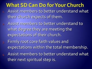 Assist members to better understand what their church expects of them. Assist members to better understand to what degree they are meeting the expectations of their church. Firmly root core faith values and expectations within the total membership. Assist members to better understand what their next spiritual step is. 