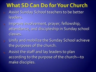 Assist Sunday School teachers to be better leaders. Improve involvement, prayer, fellowship, attendance, and discipleship in Sunday school classes. Unify and mobilize the Sunday School achieve the purposes of the church. Assist the staff and lay leaders to plan according to the purpose of the church—to make disciples. 