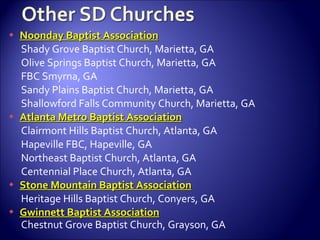 Noonday Baptist Association Shady Grove Baptist Church, Marietta, GA Olive Springs Baptist Church, Marietta, GA FBC Smyrna, GA Sandy Plains Baptist Church, Marietta, GA Shallowford Falls Community Church, Marietta, GA Atlanta Metro Baptist Association Clairmont Hills Baptist Church, Atlanta, GA Hapeville FBC, Hapeville, GA Northeast Baptist Church, Atlanta, GA Centennial Place Church, Atlanta, GA Stone Mountain Baptist Association Heritage Hills Baptist Church, Conyers, GA Gwinnett Baptist Association Chestnut Grove Baptist Church, Grayson, GA 