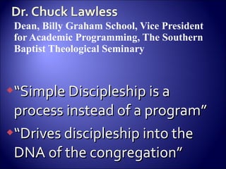 Dean, Billy Graham School, Vice President for Academic Programming, The Southern Baptist Theological Seminary “ Simple Discipleship is a process instead of a program” “ Drives discipleship into the DNA of the congregation” 