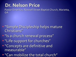 Pastor Emeritus, Roswell Street Baptist Church, Marietta, GA “ Simple Discipleship helps mature Christians” “ Is a church renewal process” “ Life-support for churches” “ Concepts are definitive and measurable” “ Can mobilize the total church” 