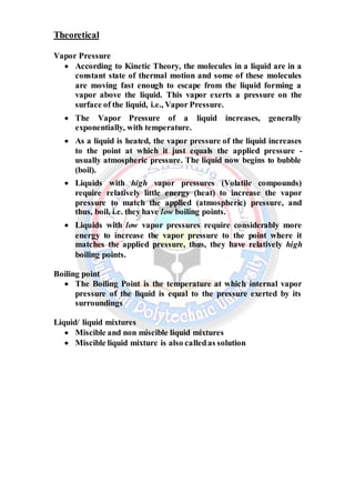 Theoretical
Vapor Pressure
 According to Kinetic Theory, the molecules in a liquid are in a
constant state of thermal motion and some of these molecules
are moving fast enough to escape from the liquid forming a
vapor above the liquid. This vapor exerts a pressure on the
surface of the liquid, i.e., Vapor Pressure.
 The Vapor Pressure of a liquid increases, generally
exponentially, with temperature.
 As a liquid is heated, the vapor pressure of the liquid increases
to the point at which it just equals the applied pressure -
usually atmospheric pressure. The liquid now begins to bubble
(boil).
 Liquids with high vapor pressures (Volatile compounds)
require relatively little energy (heat) to increase the vapor
pressure to match the applied (atmospheric) pressure, and
thus, boil, i.e. they have low boiling points.
 Liquids with low vapor pressures require considerably more
energy to increase the vapor pressure to the point where it
matches the applied pressure, thus, they have relatively high
boiling points.
Boiling point
 The Boiling Point is the temperature at which internal vapor
pressure of the liquid is equal to the pressure exerted by its
surroundings
Liquid/ liquid mixtures
 Miscible and non miscible liquid mixtures
 Miscible liquid mixture is also calledas solution
 