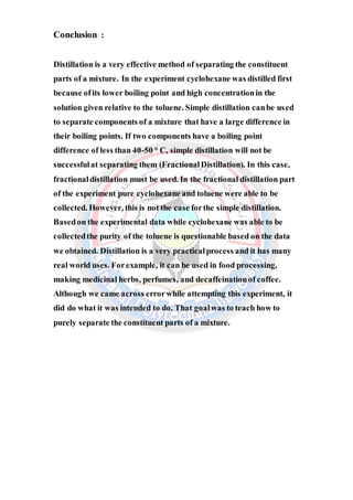 Conclusion :
Distillation is a very effective method of separating the constituent
parts of a mixture. In the experiment cyclohexane was distilled first
because ofits lower boiling point and high concentrationin the
solution given relative to the toluene. Simple distillation canbe used
to separate components of a mixture that have a large difference in
their boiling points. If two components have a boiling point
difference of less than 40-50 ° C, simple distillation will not be
successfulat separating them (FractionalDistillation). In this case,
fractionaldistillation must be used. In the fractional distillation part
of the experiment pure cyclohexane and toluene were able to be
collected. However, this is not the case forthe simple distillation.
Basedon the experimental data while cyclohexane was able to be
collectedthe purity of the toluene is questionable based on the data
we obtained. Distillation is a very practicalprocess and it has many
real world uses. Forexample, it can be used in food processing,
making medicinal herbs, perfumes, and decaffeinationof coffee.
Although we came across errorwhile attempting this experiment, it
did do what it was intended to do. That goalwas to teach how to
purely separate the constituent parts of a mixture.
 
